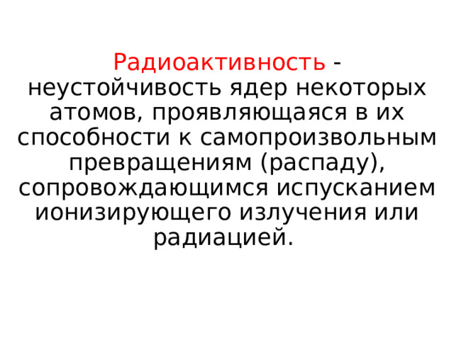 Радиоактивность - неустойчивость ядер некоторых атомов, проявляющаяся в их способности к самопроизвольным превращениям (распаду), сопровождающимся испусканием ионизирующего излучения или радиацией. 