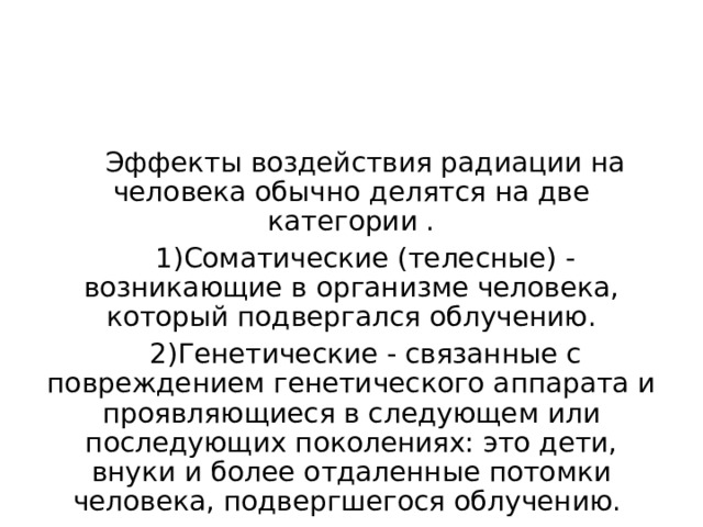 Эффекты воздействия радиации на человека обычно делятся на две категории . Соматические (телесные) - возникающие в организме человека, который подвергался облучению. Генетические - связанные с повреждением генетического аппарата и проявляющиеся в следующем или последующих поколениях: это дети, внуки и более отдаленные потомки человека, подвергшегося облучению. 