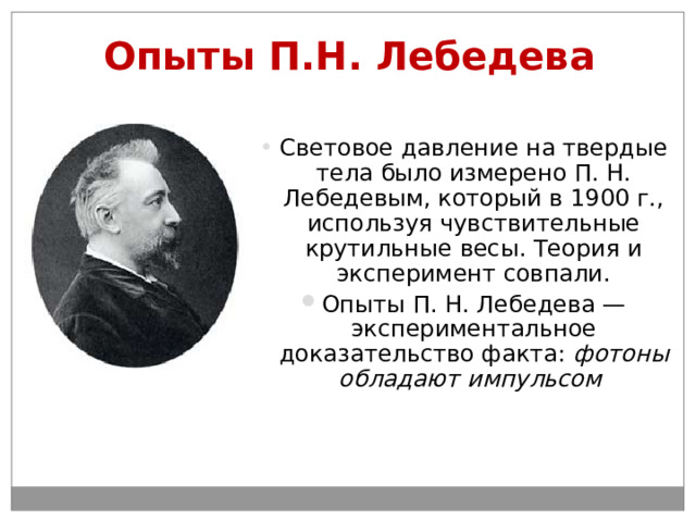 Опыты П.Н. Лебедева Световое давление на твердые тела было измерено П. Н. Лебедевым, который в 1900 г., используя чувствительные крутильные весы. Теория и эксперимент совпали. Опыты П. Н. Лебедева — экспериментальное доказательство факта: фотоны обладают импульсом  