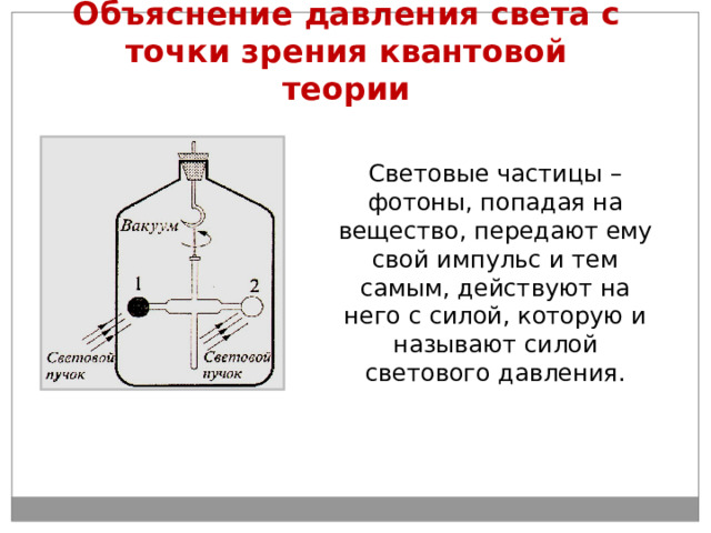 Объяснение давления света с точки зрения квантовой теории Световые частицы – фотоны, попадая на вещество, передают ему свой импульс и тем самым, действуют на него с силой, которую и называют силой светового давления. 