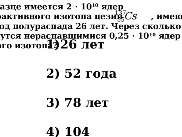 В образце имеется 2 ⋅ 10 10 ядер радиоактивного изотопа цезия , имеющего  период полураспада 26 лет. Через сколько лет останутся нераспавшимися 0,25 ⋅ 10 10 ядер данного изотопа?  26 лет    52 года    78 лет    104 года 