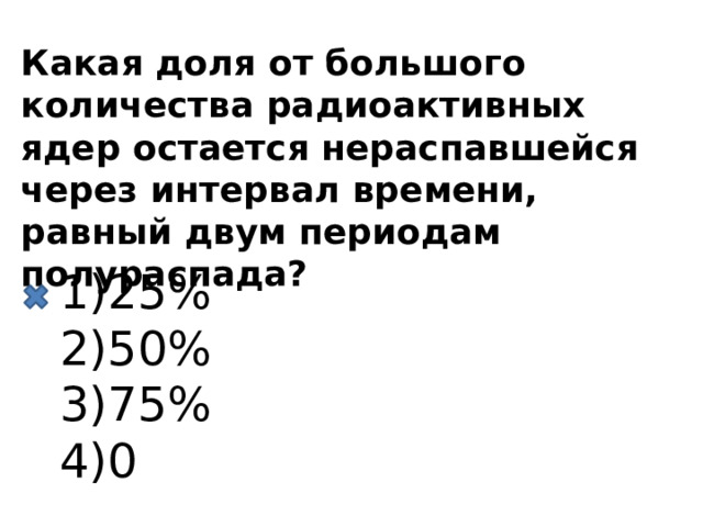 Какая доля от большого количества радиоактивных ядер остается нераспавшейся через интервал времени, равный двум периодам полураспада? 25% 50% 75% 0 