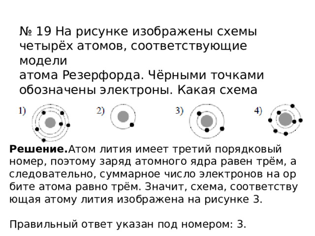 № 19 На рисунке изображены схемы четырёх атомов, соответствующие модели атома Резерфорда. Чёрными точками обозначены электроны. Какая схема соответствует атому 6 3 Li ? Ре­ше­ние. Атом лития имеет тре­тий по­ряд­ко­вый номер, по­это­му заряд атом­но­го ядра равен трём, а сле­до­ва­тель­но, сум­мар­ное число элек­тро­нов на ор­би­те атома равно трём. Зна­чит, схема, со­от­вет­ству­ю­щая атому лития изоб­ра­же­на на ри­сун­ке 3.   Пра­виль­ный ответ ука­зан под но­ме­ром: 3. 