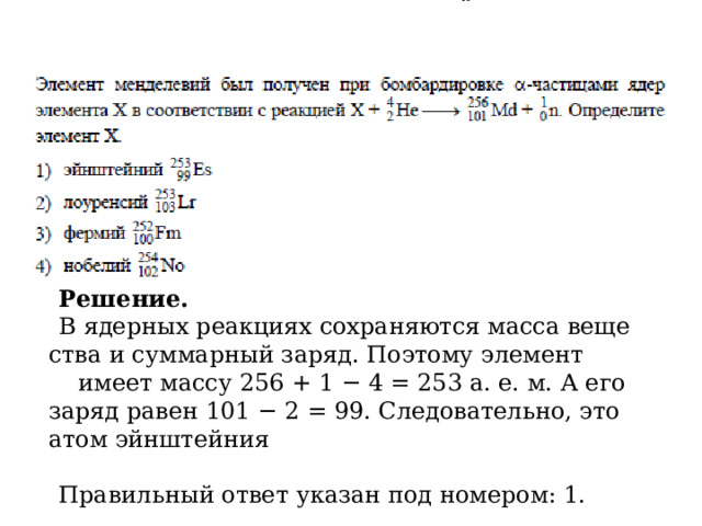 Ре­ше­ние. В ядер­ных ре­ак­ци­ях со­хра­ня­ют­ся масса ве­ще­ства и сум­мар­ный заряд. По­это­му эле­мент      имеет массу 256 + 1 − 4 = 253 а. е. м. А его заряд равен 101 − 2 = 99. Сле­до­ва­тель­но, это атом эйн­штей­ния               Пра­виль­ный ответ ука­зан под но­ме­ром: 1. 