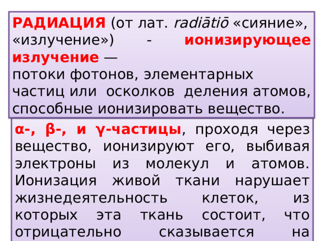 РадиАция  (от лат.  radiātiō  «сияние», «излучение») - ионизирующее излучение  — потоки фотонов, элементарных частиц или осколков деления атомов, способные ионизировать вещество. α-, β-, и γ-частицы , проходя через вещество, ионизируют его, выбивая электроны из молекул и атомов. Ионизация живой ткани нарушает жизнедеятельность клеток, из которых эта ткань состоит, что отрицательно сказывается на здоровье всего организма. 