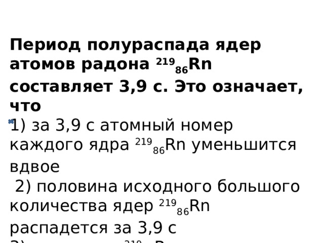 Период полураспада ядер атомов радона 219 86 Rn составляет 3,9 с. Это означает, что  1) за 3,9 с атомный номер каждого ядра 219 86 Rn уменьшится вдвое  2) половина исходного большого количества ядер 219 86 Rn распадется за 3,9 с  3) одно ядро 219 86 Rn распадается каждые 3,9 с  4) все изначально имевшиеся ядра 219 86 Rn распадутся за 7,8 с 