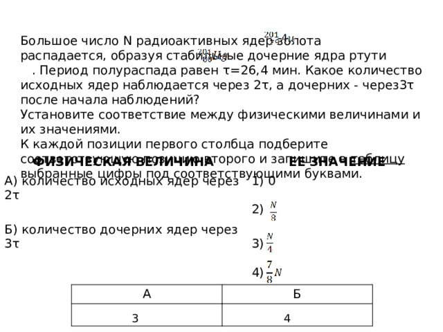 Большое число N радиоактивных ядер золота распадается, образуя стабильные дочерние ядра ртути . Период полураспада равен τ=26,4 мин. Какое количество исходных ядер наблюдается через 2τ, а дочерних - через3τ после начала наблюдений? Установите соответствие между физическими величинами и их значениями. К каждой позиции первого столбца подберите соответствующую позицию второго и запишите в таблицу выбранные цифры под соответствующими буквами. ФИЗИЧЕСКАЯ ВЕЛИЧИНА А) количество исходных ядер через 2τ ЕЕ ЗНАЧЕНИЕ Б) количество дочерних ядер через 3τ 0 3) 2) 4) А Б 3 4 