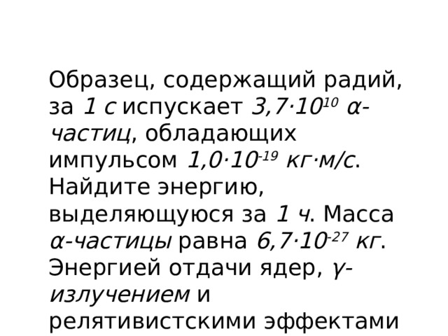 Образец, содержащий радий, за 1 с испускает 3,7·10 10 α-частиц , обладающих импульсом 1,0·10 -19 кг·м/с . Найдите энергию, выделяющуюся за 1 ч . Масса α-частицы равна 6,7·10 -27 кг . Энергией отдачи ядер, γ-излучением и релятивистскими эффектами пренебречь. (Решение) 