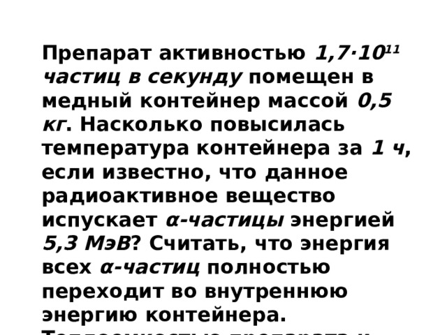 Препарат активностью 1,7·10 11 частиц в секунду помещен в медный контейнер массой 0,5 кг . Насколько повысилась температура контейнера за 1 ч , если известно, что данное радиоактивное вещество испускает α-частицы энергией 5,3 МэВ ? Считать, что энергия всех α-частиц полностью переходит во внутреннюю энергию контейнера. Теплоемкостью препарата и теплообменом с окружающей средой пренебречь. (Решение) 