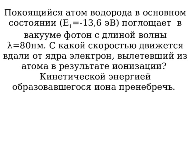 Покоящийся атом водорода в основном состоянии (Е 1 =-13,6 эВ) поглощает в вакууме фотон с длиной волны λ=80нм. С какой скоростью движется вдали от ядра электрон, вылетевший из атома в результате ионизации? Кинетической энергией образовавшегося иона пренебречь.  