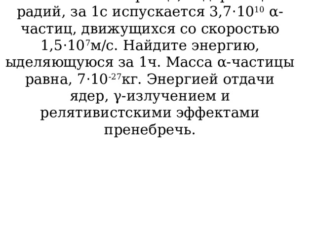 В массивном  образце, содержащем радий, за 1с испускается 3,7 · 10 10 α-частиц, движущихся со скоростью 1,5 · 10 7 м/с. Найдите энергию, ыделяющуюся за 1ч. Масса α-частицы равна, 7 · 10 -27 кг. Энергией отдачи ядер, γ-излучением и релятивистскими эффектами пренебречь. 