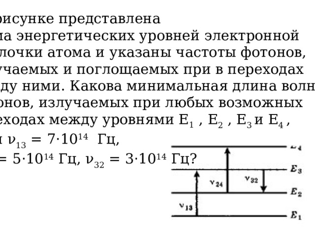 На рисунке представлена схема энергетических уровней электронной  оболочки атома и указаны частоты фотонов, излучаемых и поглощаемых при в переходах между ними. Какова минимальная длина волны фотонов, излучаемых при любых возможных переходах между уровнями Е 1 , Е 2 , Е 3 и Е 4 , если ν 13 = 7 · 10 14 Гц,  ν 24 = 5 · 10 14 Гц, ν 32 = 3 · 10 14 Гц? 