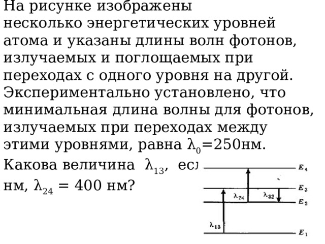 На рисунке изображены несколько энергетических уровней атома и указаны длины волн фотонов, излучаемых и поглощаемых при переходах с одного уровня на другой. Экспериментально установлено, что минимальная длина волны для фотонов, излучаемых при переходах между этими уровнями, равна λ 0 =250нм. Какова величина λ 13 , если λ 32 = 545 нм, λ 24 = 400 нм? 