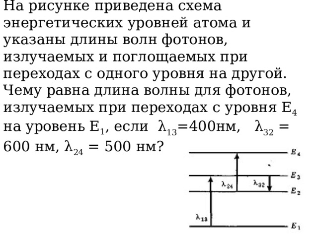 На рисунке приведена схема энергетических уровней атома и указаны длины волн фотонов, излучаемых и поглощаемых при переходах с одного уровня на другой. Чему равна длина волны для фотонов, излучаемых при переходах с уровня Е 4 на уровень Е 1 , если λ 13 =400нм, λ 32 = 600 нм, λ 24 = 500 нм? 