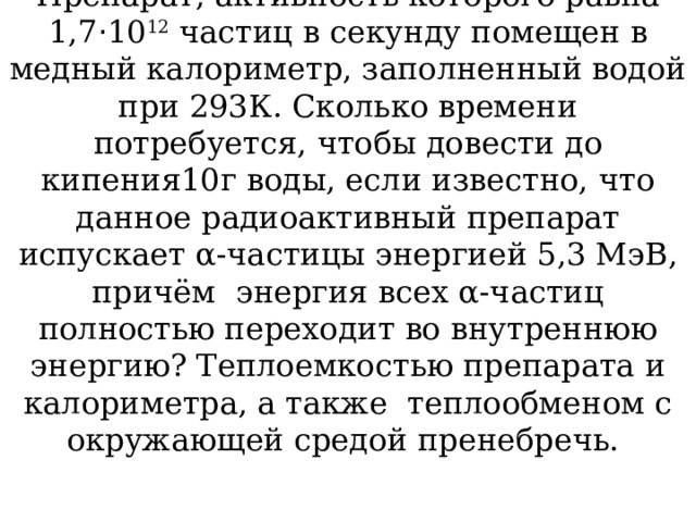 Препарат, активность которого равна 1,7 · 10 12 частиц в секунду помещен в медный калориметр, заполненный водой при 293К. Сколько времени потребуется, чтобы довести до кипения10г воды, если известно, что данное радиоактивный препарат испускает α-частицы энергией 5,3 МэВ, причём энергия всех α-частиц полностью переходит во внутреннюю энергию? Теплоемкостью препарата и калориметра, а также теплообменом с окружающей средой пренебречь. 