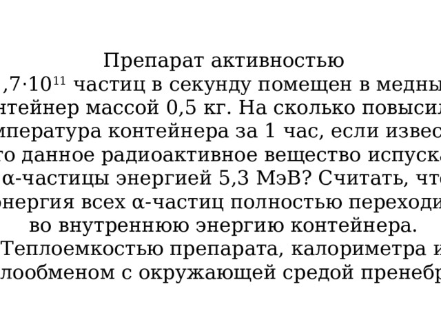 Препарат активностью 1,7 · 10 11 частиц в секунду помещен в медный контейнер массой 0,5 кг. На сколько повысилась  температура контейнера за 1 час, если известно, что данное радиоактивное вещество испускает  α-частицы энергией 5,3 МэВ? Считать, что энергия всех α-частиц полностью переходит во внутреннюю энергию контейнера. Теплоемкостью препарата, калориметра и теплообменом с окружающей средой пренебречь. 