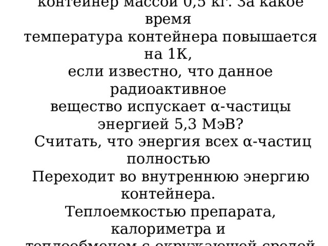 Препарат активностью 1,7 · 10 11 частиц в секунду помещен в медный контейнер массой 0,5 кг. За какое время температура контейнера повышается на 1К, если известно, что данное радиоактивное вещество испускает α-частицы энергией 5,3 МэВ?  Считать, что энергия всех α-частиц полностью Переходит во внутреннюю энергию контейнера. Теплоемкостью препарата, калориметра и теплообменом с окружающей средой пренебречь. 