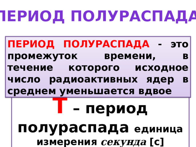 Период полураспада ПЕРИОД ПОЛУРАСПАДА - это промежуток времени, в течение которого исходное число радиоактивных ядер в среднем уменьшается вдвое Т – период полураспада единица измерения секунда [c] 