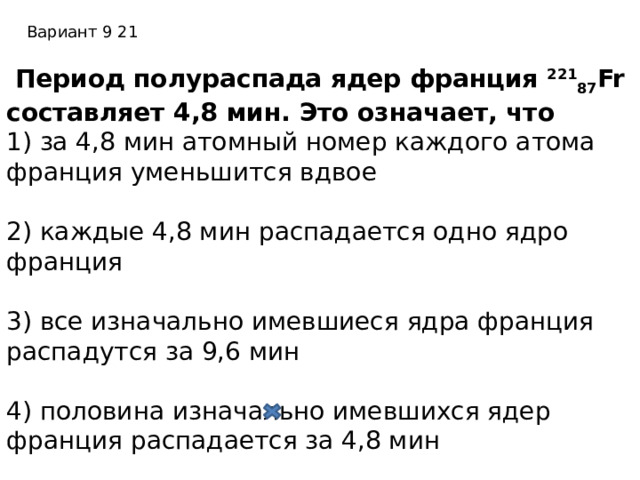 Вариант 9 21  Период полураспада ядер франция 221 87 Fr составляет 4,8 мин. Это означает, что 1) за 4,8 мин атомный номер каждого атома франция уменьшится вдвое          2) каждые 4,8 мин распадается одно ядро франция        3) все изначально имевшиеся ядра франция распадутся за 9,6 мин        4) половина изначально имевшихся ядер франция распадается за 4,8 мин 