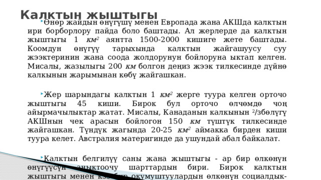 Калктын жыштыгы Өнөр жайдын өнүгүшү менен Европада жана АКШда калктын ири борборлору пайда боло баштады. Ал жерлерде да калктын жыштыгы 1 км 2 аянтта 1500-2000 кишиге жете баштады. Коомдун өнүгүү тарыхында калктын жай­гашуусу суу жээктеринин жана соода жолдорунун бойлоруна ыктап келген. Мисалы, жазылыгы 200 км болгон деңиз жээк тилкесинде дүйнө калкынын жарымынан көбү жайгашкан. Жер шарындагы калктын 1 км 2 жерге туура келген орточо жыштыгы 45 киши. Бирок бул орточо өлчөмдө чоң айырмачылыктар жатат. Мисалы, Канаданын калкынын 2 /збөлүгү АКШнын чек арасын бойлогон 150 км түштүк тилкесинде жайгашкан. Түндүк жагында 20-25 км 2 аймакка бирден киши туура келет. Австралия материгинде да ушундай абал байкалат. Калктын белгилүү саны жана жыштыгы - ар бир өлкөнүн өнүгүүсүн аныктоочу шарттардын бири. Бирок калктын жыштыгы менен кээ бир окумуштуулардын өлкөнүн социалдык-экономикалык өсүп-өнүгүүсүн байланыштыруусу таптакыр туура эмес. 
