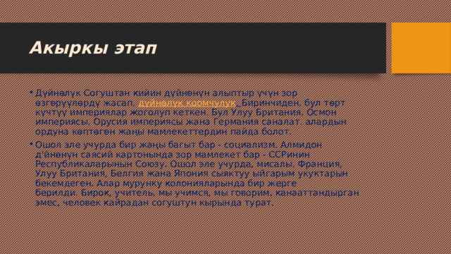 Акыркы этап Дүйнөлүк Согуштан кийин дүйнөнүн алыптыр үчүн зор өзгөрүүлөрдү жасап,  дүйнөлүк  коомчулук .  Биринчиден, бул төрт күчтүү империялар жоголуп кеткен. Бул Улуу Британия, Осмон империясы, Орусия империясы жана Германия саналат. алардын ордуна көптөгөн жаңы мамлекеттердин пайда болот. Ошол эле учурда бир жаңы багыт бар - социализм. Алмидон д'йнөнүн саясий картонында зор мамлекет бар - ССРинин Республикаларынын Союзу. Ошол эле учурда, мисалы, Франция, Улуу Британия, Белгия жана Япония сыяктуу ыйгарым укуктарын бекемдеген. Алар мурунку колонияларында бир жерге берилди. Бирок, учитель, мы учимся, мы говорим, канааттандырган эмес, человек кайрадан согуштун кырында турат. 