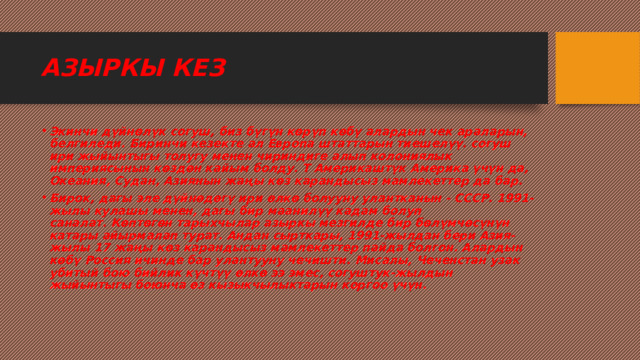 АЗЫРКЫ КЕЗ Экинчи дүйнөлүк согуш, биз бүгүн көрүп көбү алардын чек араларын, белгиледи. Биринчи кезекте ал Европа штаттарын тиешелүү. согуш ири жыйынтыгы толугу менен чириндиге алып колониялык империясынын көздөн кайым болду. Т Америкаштүк Америка үчүн да, Океания, Судан, Азиянын жаңы көз карандысыз мамлекеттер да бар. Бирок, дагы эле дүйнөдөгү ири өлкө болууну улантканын - СССР. 1991-жылы кулашы менен, дагы бир маанилүү кадам болуп саналат. Көптөгөн тарыхчылар азыркы мезгилде бир бөлүмчөсүнүн катары айырмалап турат. Андан сырткары, 1991-жылдан бери Азия-жылы 17 жаңы көз карандысыз мамлекеттер пайда болгон. Алардын көбү Россия ичинде бар улантууну чечишти. Мисалы, Чеченстан узак убитый бою бийлик күчтүү өлкө ээ эмес, согуштук-жылдын жыйынтыгы боюнча өз кызыкчылыктарын коргоо үчүн. 