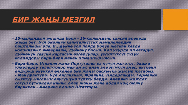 БИР ЖАҢЫ МЕЗГИЛ 15-кылымдын аягында бери - 16-кылымдын, саясий аренада жаңы бет. Бул биринчи капиталисттик мамилелердин башталышы эле. В., дүйнө зор пайда болуп жаткан кезде колониялык империяны, дүйнөнү басып. Көп учурда ал өзгөрүп, дүйнөнүн саясий картасын өзгөрүүлөр. үзгүлтүксүз түзүү кадамдары бири-бири менен алмаштырылсын. Бара-бара, Испания жана Португалия өз күчүн жоготот. башка үлкөлөрдү талап-тоноо мен ал ал аман эле мүмкүн эмес, анткени өндүрүш өнүккөн өлкөлөр бир жаңы баскычка жылып жатабыз, - Мануфактура. Бул Англиянын, Франция, Нидерланды, Германия сыяктуу ыйгарым өнүгүшүнө түрткү берди. Америка жаждет согуш бүткөндөн кийин, алар жаңы жана абдан чоң оюнчу бириккен - Америка Кошмо Штаттары. 