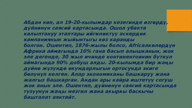 Абдан көп, ал 19-20-кылымдар кезегинде өзгөрдү, дүйнөнүн саясий картасында. Ошол убакта калыптануу этаптары ийгиликтүү аскердик кампаниянын жыйынтыгы көз каранды болгон. Ошентип, 1876-жылы болсо, Africaлкөлөрдүн Африка аймагында 10% гана басып алышканын, жок эле дегенде, 30 жыл ичинде континентовнин бүткүл аймагында 90% добуш алды. 20-кылымда бир жаңы дүйнө жүзүндө өкүмдарлыгын ортосунда экиге бөлүнүп келген. Алар экономиканы башкаруу жана жалгыз башкарган. Андан ары кайра иштетүү согуш жок анык эле. Ошентип, дүйнөнүн саясий картасында түзүүнүн жаңы мезгил жана акыркы баскычы башталат аяктайт.   