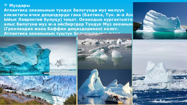 Муздары Атлантика океанынын түндүк бөлүгүндө муз мелүүн алкактагы ички деңиздерде гана (Балтика, Түн. ж-а Азов, Ыйык Лаврентий булуңу) тоңот. Океандын кургактыктан алыс бөлүгүнө муз ж-а айсбергдер Түндүк Муз океанынан (Гренландия жана Баффин деңиздеринен) келет. Атлантика океанынын түштүк бөлүгүндө муз жана айсберг Антарктиданын жээгинде жана Уэдделл деңизинде пайда болгон. 