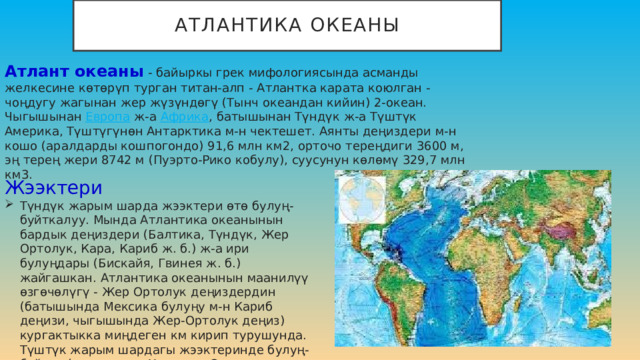 Атлантика океаны Атлант океаны  - байыркы грек мифологиясында асманды желкесине көтөрүп турган титан-алп - Атлантка карата коюлган - чоңдугу жагынан жер жүзүндөгү (Тынч океандан кийин) 2-океан. Чыгышынан  Европа  ж-а  Африка , батышынан Түндүк ж-а Түштүк Америка, Түштүгүнөн Антарктика м-н чектешет. Аянты деңиздери м-н кошо (аралдарды кошпогондо) 91,6 млн км2, орточо тереңдиги 3600 м, эң терең жери 8742 м (Пуэрто-Рико кобулу), суусунун көлөмү 329,7 млн км3. Жээктери Түндүк жарым шарда жээктери өтө булуң-буйткалуу. Мында Атлантика океанынын бардык деңиздери (Балтика, Түндүк, Жер Ортолук, Кара, Кариб ж. б.) ж-а ири булуңдары (Бискайя, Гвинея ж. б.) жайгашкан. Атлантика океанынын маанилүү өзгөчөлүгү - Жер Ортолук деңиздердин (батышында Мексика булуңу м-н Кариб деңизи, чыгышында Жер-Ортолук деңиз) кургактыкка миңдеген км кирип турушунда. Түштүк жарым шардагы жээктеринде булуң-буйтка (деңиздери: Уэдделл, Скотия, Лазарев) аз. 
