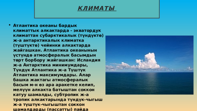Климаты Атлантика океаны бардык климаттык алкактарда - экватордук климаттан субарктикалык (түндүктө) ж-а антарктикалык климатка (түштүктө) чейинки алкактарда жайгашкан. Атлантика океанынын үстүндө атмосфералык басымдын төрт борбору жайгашкан: Исландия ж-а Антарктика минимумдары, Түндүк Атлантика ж-а Түштүк Атлантика максимумдары. Алар башка жактагы атмосфералык басым м-н өз ара аракетке келип, мелүүн алкакта батыштан соккон катуу шамалды, субтропик ж-а тропик алкактарында түндүк-чыгыш ж-а түштүк-чыгыштан соккон шамалдарды (пассатты) пайда кылат. Түштүк жарым шардын мелүүн алкагына өтө катуу шамал, түндүк тропиктик кеңдиктерге вест-индия ураганы деп аталган тропик шамалы мүнөздүү. 