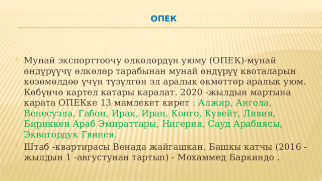 ОПЕК   Мунай экспорттоочу өлкөлөрдүн уюму (ОПЕК)-мунай өндүрүүчү өлкөлөр тарабынан мунай өндүрүү квоталарын көзөмөлдөө үчүн түзүлгөн эл аралык өкмөттөр аралык уюм. Көбүнчө картел катары каралат. 2020 -жылдын мартына карата ОПЕКке 13 мамлекет кирет : ​​Алжир, Ангола, Венесуэла, Габон, Ирак, Иран, Конго, Кувейт, Ливия, Бириккен Араб Эмираттары, Нигерия, Сауд Арабиясы, Экватордук Гвинея. Штаб -квартирасы Венада жайгашкан. Башкы катчы (2016 -жылдын 1 -августунан тартып) - Мохаммед Баркиндо . 