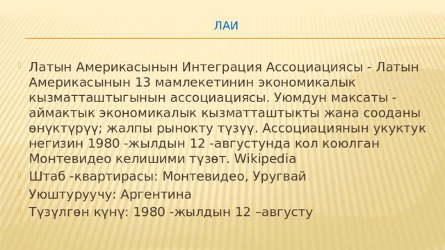 ЛАИ   Латын Америкасынын Интеграция Ассоциациясы - Латын Америкасынын 13 мамлекетинин экономикалык кызматташтыгынын ассоциациясы. Уюмдун максаты - аймактык экономикалык кызматташтыкты жана сооданы өнүктүрүү; жалпы рынокту түзүү. Ассоциациянын укуктук негизин 1980 -жылдын 12 -августунда кол коюлган Монтевидео келишими түзөт. Wikipedia Штаб -квартирасы: Монтевидео, Уругвай Уюштуруучу: Аргентина Түзүлгөн күнү: 1980 -жылдын 12 –августу 