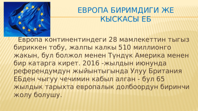 Европа Биримдиги же кыскасы ЕБ ,  Европа континентиндеги 28 мамлекеттин тыгыз бириккен тобу, жалпы калкы 510 миллионго жакын, бул болжол менен Түндүк Америка менен бир катарга кирет. 2016 -жылдын июнунда референдумдун жыйынтыгында Улуу Британия ЕБден чыгуу чечимин кабыл алган - бул 65 жылдык тарыхта европалык долбоордун биринчи жолу болушу. 