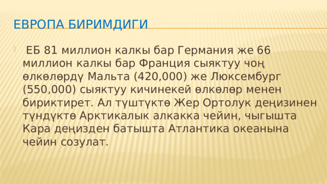 Европа Биримдиги  ЕБ 81 миллион калкы бар Германия же 66 миллион калкы бар Франция сыяктуу чоң өлкөлөрдү Мальта (420,000) же Люксембург (550,000) сыяктуу кичинекей өлкөлөр менен бириктирет. Ал түштүктө Жер Ортолук деңизинен түндүктө Арктикалык алкакка чейин, чыгышта Кара деңизден батышта Атлантика океанына чейин созулат. 