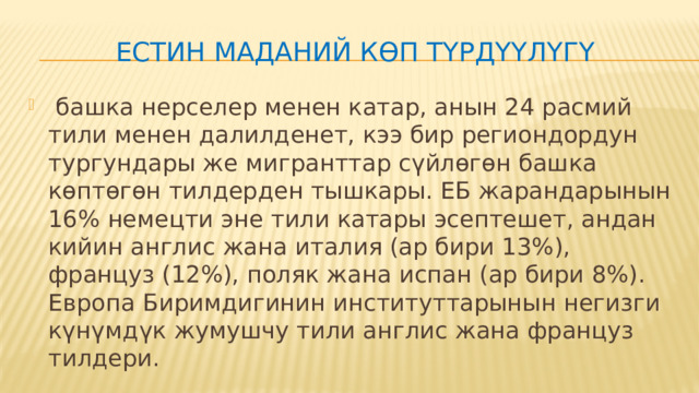ЕСтин маданий көп түрдүүлүгү  башка нерселер менен катар, анын 24 расмий тили менен далилденет, кээ бир региондордун тургундары же мигранттар сүйлөгөн башка көптөгөн тилдерден тышкары. ЕБ жарандарынын 16% немецти эне тили катары эсептешет, андан кийин англис жана италия (ар бири 13%), француз (12%), поляк жана испан (ар бири 8%). Европа Биримдигинин институттарынын негизги күнүмдүк жумушчу тили англис жана француз тилдери. 