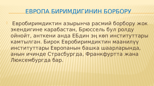 ЕВРОПА БИРИМДИГИНИН БОРБОРУ  Евробиримдиктин азырынча расмий борбору жок экендигине карабастан, Брюссель бул ролду ойнойт, анткени анда ЕБдин эң көп институттары камтылган. Бирок Евробиримдиктин маанилүү институттары Европанын башка шаарларында, анын ичинде Страсбургда, Франкфуртта жана Люксембургда бар. 