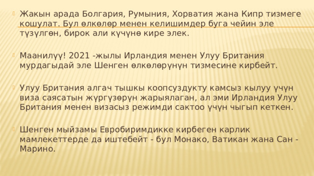Жакын арада Болгария, Румыния, Хорватия жана Кипр тизмеге кошулат. Бул өлкөлөр менен келишимдер буга чейин эле түзүлгөн, бирок али күчүнө кире элек. Маанилүү! 2021 -жылы Ирландия менен Улуу Британия мурдагыдай эле Шенген өлкөлөрүнүн тизмесине кирбейт. Улуу Британия алгач тышкы коопсуздукту камсыз кылуу үчүн виза саясатын жүргүзөрүн жарыялаган, ал эми Ирландия Улуу Британия менен визасыз режимди сактоо үчүн чыгып кеткен. Шенген мыйзамы Евробиримдикке кирбеген карлик мамлекеттерде да иштебейт - бул Монако, Ватикан жана Сан -Марино. 
