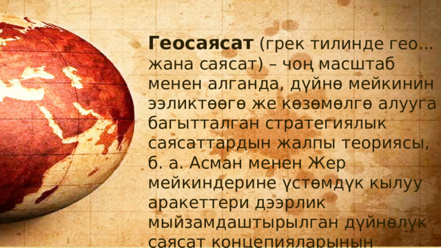 Геосаясат  (грек тилинде гео... жана саясат) – чоң масштаб менен алганда, дүйнө мейкинин ээликтөөгө же көзөмөлгө алууга багытталган стратегиялык саясаттардын жалпы теориясы, б. а. Асман менен Жер мейкиндерине үстөмдүк кылуу аракеттери дээрлик мыйзамдаштырылган дүйнөлүк саясат концепияларынын системасы. 