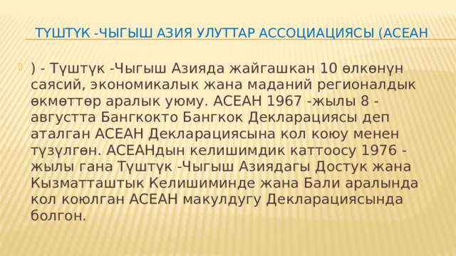 Түштүк -Чыгыш Азия Улуттар Ассоциациясы (АСЕАН ) - Түштүк -Чыгыш Азияда жайгашкан 10 өлкөнүн саясий, экономикалык жана маданий регионалдык өкмөттөр аралык уюму. АСЕАН 1967 -жылы 8 -августта Бангкокто Бангкок Декларациясы деп аталган АСЕАН Декларациясына кол коюу менен түзүлгөн. АСЕАНдын келишимдик каттоосу 1976 -жылы гана Түштүк -Чыгыш Азиядагы Достук жана Кызматташтык Келишиминде жана Бали аралында кол коюлган АСЕАН макулдугу Декларациясында болгон. 