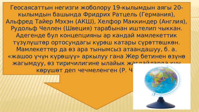 Геосаясаттын негизги жоболору 19-кылымдын аягы 20-кылымдын башында Фридрих Ратцель (Германия), Альфред Тайер Мэхэн (АКШ), Xелфор Маккиндер (Англия), Рудольф Челлен (Швеция) тарабынан иштелип чыккан. Адегенде бул концепцияны ар кандай мамлекеттик түзүлүштөр ортосундагы күрөш катары сүрөттөшкөн. Мамлекеттер да өз ара тынымсыз атаандашуу, б. а. «жашоо үчүн күрөшүү» аркылуу гана Жер бетинен өзүнө жагымдуу, өз тиричилигине ылайык жагдайларда күн көрүшөт деп чечмеленген (Р. Челлен).  