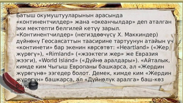 Батыш окумуштууларынын арасында «континентчилдер» жана «океанчылдар» деп аталган эки мектепти белгилей кетүү зарыл. «Континентчилдер» (негиздөөчүсү X. Маккиндер) дүйнөнү Геосаясаттын таасирине тартуунун атайын үч «континети» бар экенин көрсөтөт: «Heartland» («Жер жүрөгү»), «Rimland» («жээктеги жер» же Евразия жээги), «World Island» («Дүйнө аралдары»). «Айталык, кимде ким Чыгыш Европаны башкарса, ал «Жердин жүрөгүнө» ээгедер болот. Демек, кимде ким «Жердин жүрөгүн» башкарса, ал «Дүйнөлүк аралга» баш-көз болот. 
