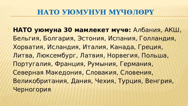 НАТО уюмунун мүчөлөрү   НАТО уюмуна 30 мамлекет мүчө:  Албания, АКШ, Бельгия, Болгария, Эстония, Испания, Голландия, Хорватия, Исландия, Италия, Канада, Греция, Литва, Люксембург, Латвия, Норвегия, Польша, Португалия, Франция, Румыния, Германия, Cеверная Mакедония, Словакия, Словения, Великобритания, Дания, Чехия, Турция, Венгрия, Черногория 
