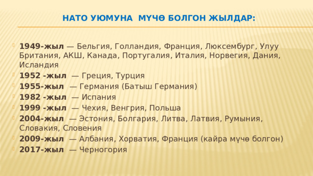 НАТО уюмуна мүчө болгон жылдар:   1949-жыл  — Бельгия, Голландия, Франция, Люксембург, Улуу Британия, АКШ, Канада, Португалия, Италия, Норвегия, Дания, Исландия 1952   -жыл   — Греция, Турция 1955-жыл     — Германия (Батыш Германия) 1982   -жыл   — Испания 1999   -жыл   — Чехия, Венгрия, Польша 2004-жыл   — Эстония, Болгария, Литва, Латвия, Румыния, Словакия, Словения 2009-жыл   — Албания, Хорватия, Франция (кайра мүчө болгон) 2017-жыл   — Черногория 