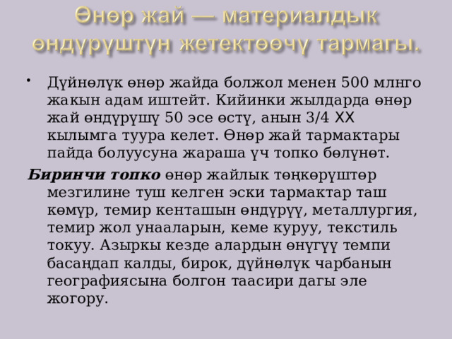 Дүйнөлүк өнөр жайда болжол менен 500 млнго жакын адам иштейт. Кийинки жылдарда өнөр жай өндүрүшү 50 эсе өстү, анын 3/4 XX кылымга туура келет. Өнөр жай тармактары пайда болуусуна жараша үч топко бөлүнөт. Биринчи топко өнөр жайлык төңкөрүштөр мезгилине туш келген эски тармактар таш көмүр, темир кенташын өндүрүү, металлургия, темир жол унааларын, кеме куруу, текстиль токуу. Азыркы кезде алардын өнүгүү темпи басаңдап калды, бирок, дүйнөлүк чарбанын географиясына болгон таасири дагы эле жогору. 