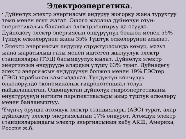 Электроэнергетика .  Дүйнөлүк электр энергиясын өндүрүү жогорку жана туруктуу темп менен өсүп жатат. Ошого жараша дуйнөнун отун-энергетикалык балансын электрлештируу да өсүүдө. Дүйнөдөгү электр энергиясын өндүрүүнүн болжол менен 55% Түндүк өлкөлөрүнөн жана 35% Түштүк өлкөлөрүнөн алынат.  Электр энергиясын өндүрүү структурасында көмүр, мазут жана жаратылыш газы менен иштеген жылуулук электр станциялары (ТЭЦ) басымдуулук кылат. Дүйнөлүк электр энергиясын өндүрүүдө алардын үлүшү 63% түзөт. Дүйнөдөгү электр энергиясын өндүрүүнүн болжол менен 19% ГЭСтер (ГЭС) тарабынан камсыздалат. Түндүктүн көпчүлүк өлкөлөрүндө экономикалык гидропотенциал толук пайдаланылган. Ошондуктан дүйнөлүк гидроэнергетиканы өнүктүрүүнүн негизги перспективалары азыр түштүк өлкөлөрү менен байланыштуу. Үчүнчү орунда атомдук электр станциялары (АЭС) турат, алар дүйнөдөгү электр энергиясынын 17% өндүрөт. Атомдук электр станцияларындагы электр энергиясынын көбү АКШ, Америка, Россия ж.б. 