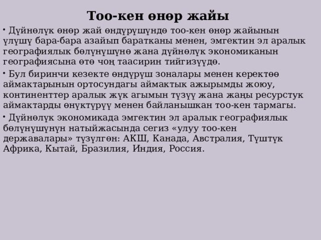  Тоо-кен өнөр жайы  Дүйнөлүк өнөр жай өндүрүшүндө тоо-кен өнөр жайынын үлүшү бара-бара азайып баратканы менен, эмгектин эл аралык географиялык бөлүнүшүнө жана дүйнөлүк экономиканын географиясына өтө чоң таасирин тийгизүүдө.  Бул биринчи кезекте өндүрүш зоналары менен керектөө аймактарынын ортосундагы аймактык ажырымды жоюу, континенттер аралык жүк агымын түзүү жана жаңы ресурстук аймактарды өнүктүрүү менен байланышкан тоо-кен тармагы.  Дүйнөлүк экономикада эмгектин эл аралык географиялык бөлүнүшүнүн натыйжасында сегиз «улуу тоо-кен державалары» түзүлгөн: АКШ, Канада, Австралия, Түштүк Африка, Кытай, Бразилия, Индия, Россия. 