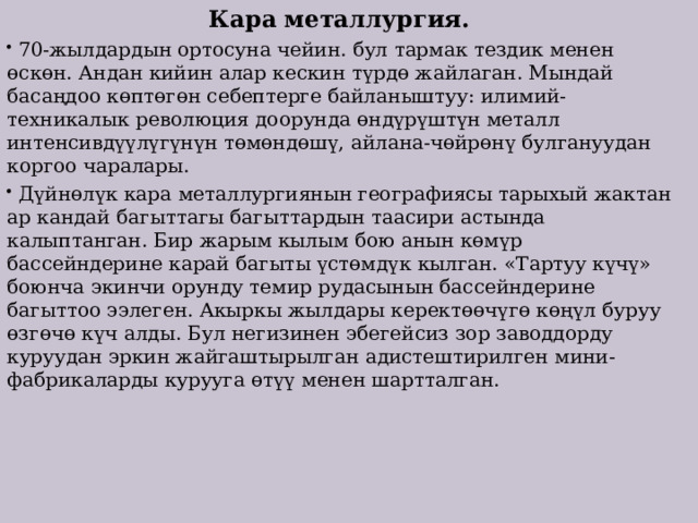 Кара металлургия.  70-жылдардын ортосуна чейин. бул тармак тездик менен өскөн. Андан кийин алар кескин түрдө жайлаган. Мындай басаңдоо көптөгөн себептерге байланыштуу: илимий-техникалык революция доорунда өндүрүштүн металл интенсивдүүлүгүнүн төмөндөшү, айлана-чөйрөнү булгануудан коргоо чаралары.  Дүйнөлүк кара металлургиянын географиясы тарыхый жактан ар кандай багыттагы багыттардын таасири астында калыптанган. Бир жарым кылым бою анын көмүр бассейндерине карай багыты үстөмдүк кылган. «Тартуу күчү» боюнча экинчи орунду темир рудасынын бассейндерине багыттоо ээлеген. Акыркы жылдары керектөөчүгө көңүл буруу өзгөчө күч алды. Бул негизинен эбегейсиз зор заводдорду куруудан эркин жайгаштырылган адистештирилген мини-фабрикаларды курууга өтүү менен шартталган. 