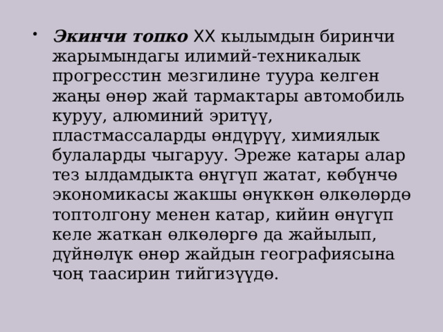Экинчи топко XX кылымдын биринчи жарымындагы илимий-техникалык прогресстин мезгилине туура келген жаңы өнөр жай тармактары автомобиль куруу, алюминий эритүү, пластмассаларды өндүрүү, химиялык булаларды чыгаруу. Эреже катары алар тез ылдамдыкта өнүгүп жатат, көбүнчө экономикасы жакшы өнүккөн өлкөлөрдө топтолгону менен катар, кийин өнүгүп келе жаткан өлкөлөргө да жайылып, дүйнөлүк өнөр жайдын географиясына чоң таасирин тийгизүүдө. 