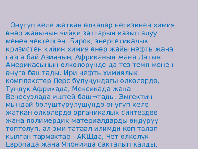 Өнүгүп келе жаткан өлкөлөр негизинен химия өнөр жайынын чийки заттарын казып алуу менен чектелген. Бирок, энергетикалык кризистен кийин химия өнөр жайы нефть жана газга бай Азиянын, Африканын жана Латын Америкасынын өлкөлөрүндө да тез темп менен өнүгө баштады. Ири нефть химиялык комплекстер Перс булуңундагы өлкөлөрдө, Түндүк Африкада, Мексикада жана Венесуэлада иштей баш¬тады. Эмгектин мындай бөлүштүрүлүшүндө өнүгүп келе жаткан өлкөлөрдө органикалык синтездөө жана полимердик материалдарды өндүрүү топтолуп, ал эми татаал илимди көп талап кылган тармактар - АКШда, Чет өлкөлүк Европада жана Японияда сакталып калды. 